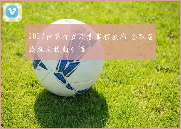2023世界杯女足赛赛程发布 各队备战焦点提前升温