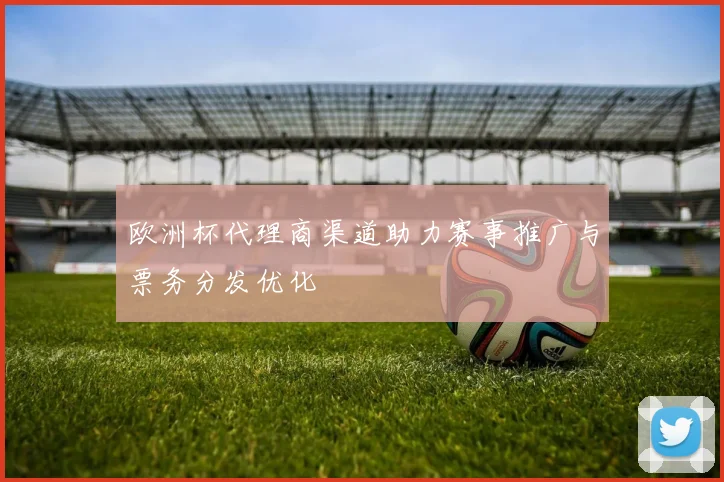 欧洲杯代理商渠道助力赛事推广与票务分发优化