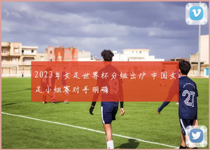 2023年女足世界杯分组出炉 中国女足小组赛对手明确