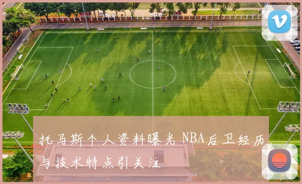 托马斯个人资料曝光 NBA后卫经历与技术特点引关注