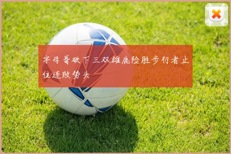 字母哥砍下三双雄鹿险胜步行者止住连败势头