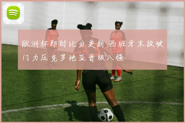 欧洲杯即时比分更新 西班牙末段破门力压克罗地亚晋级八强