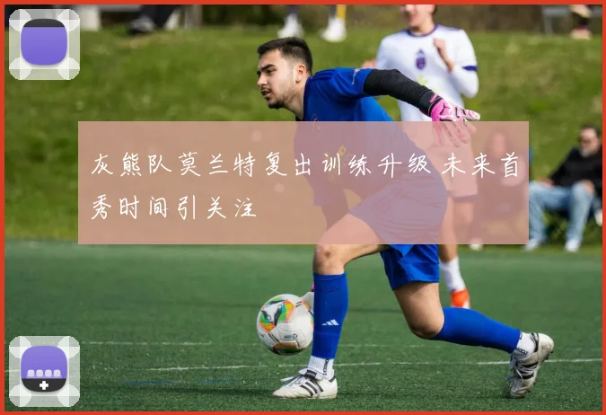 灰熊队莫兰特复出训练升级 未来首秀时间引关注