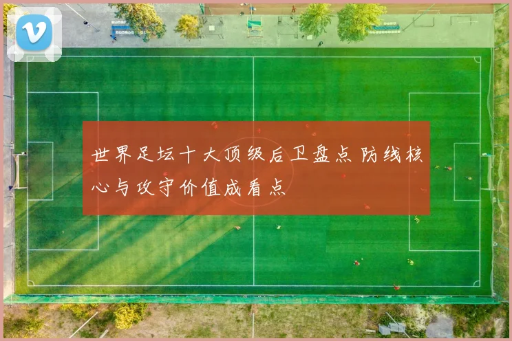 世界足坛十大顶级后卫盘点 防线核心与攻守价值成看点