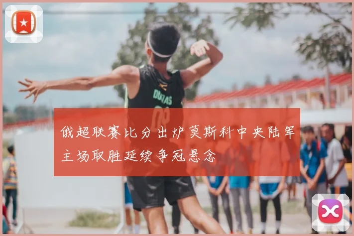 俄超联赛比分出炉莫斯科中央陆军主场取胜延续争冠悬念