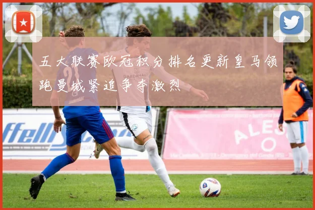 五大联赛欧冠积分排名更新皇马领跑曼城紧追争夺激烈