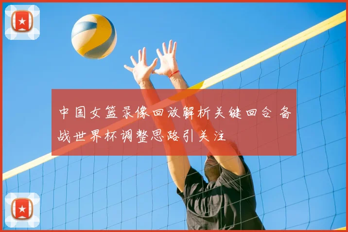 中国女篮录像回放解析关键回合 备战世界杯调整思路引关注