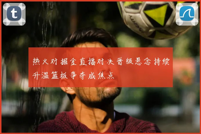热火对掘金直播对决晋级悬念持续升温篮板争夺成焦点