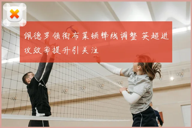 佩德罗领衔布莱顿锋线调整 英超进攻效率提升引关注