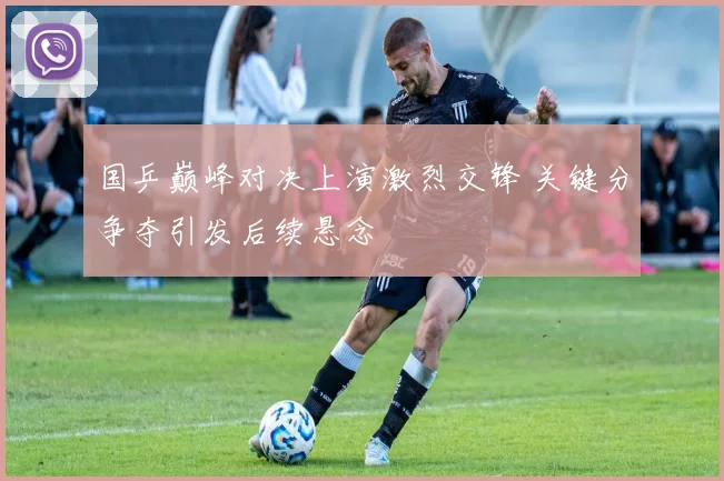 国乒巅峰对决上演激烈交锋 关键分争夺引发后续悬念
