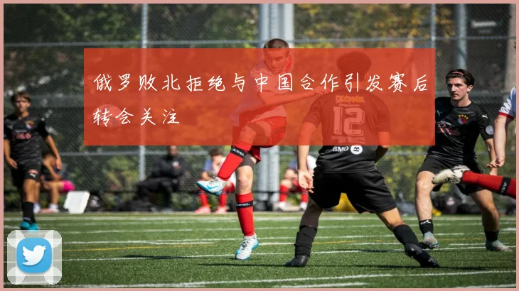 俄罗败北拒绝与中国合作引发赛后转会关注