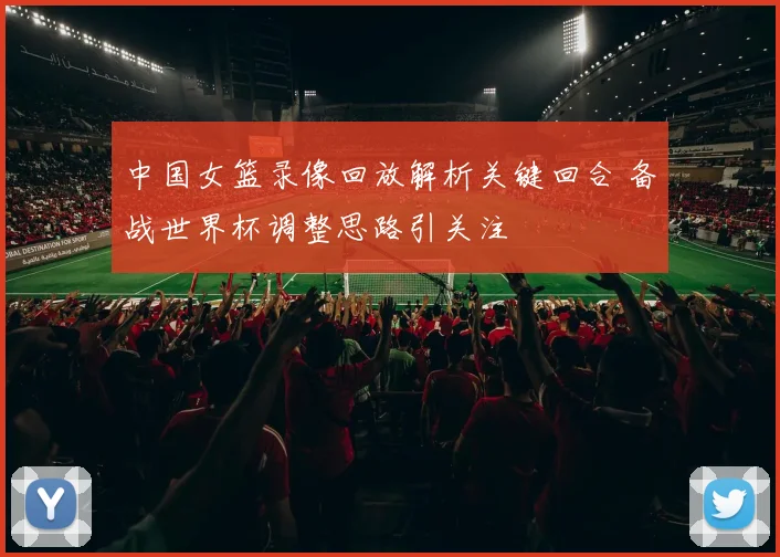 中国女篮录像回放解析关键回合 备战世界杯调整思路引关注
