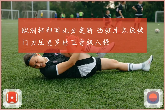 欧洲杯即时比分更新 西班牙末段破门力压克罗地亚晋级八强