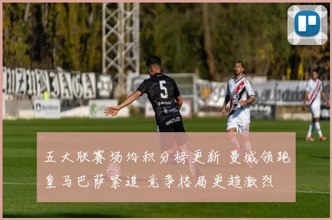 五大联赛场均积分榜更新 曼城领跑皇马巴萨紧追 竞争格局更趋激烈