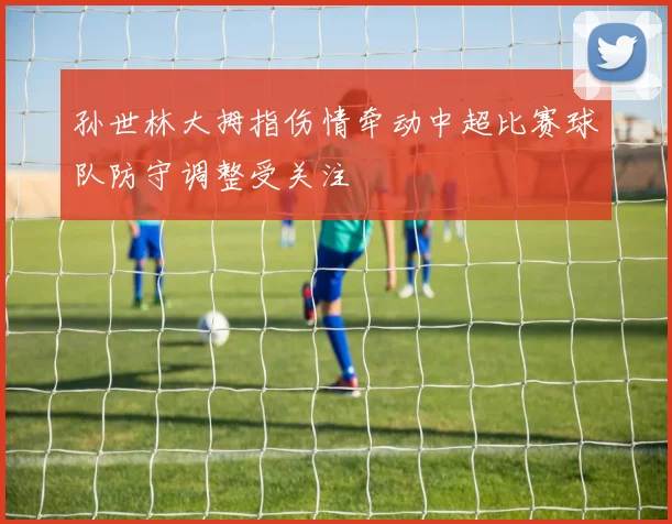 孙世林大拇指伤情牵动中超比赛球队防守调整受关注