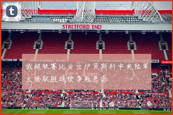 俄超联赛比分出炉莫斯科中央陆军主场取胜延续争冠悬念