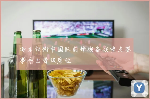 海东领衔中国队前锋线备战重点赛事冲击晋级席位