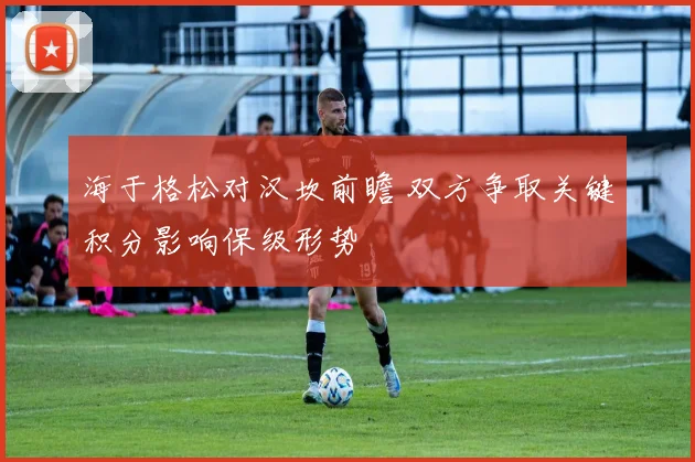 海于格松对汉坎前瞻 双方争取关键积分影响保级形势