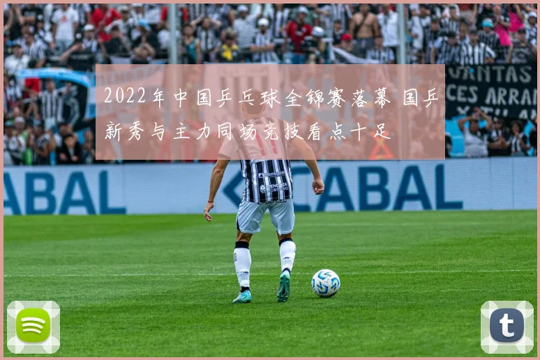 2022年中国乒乓球全锦赛落幕 国乒新秀与主力同场竞技看点十足